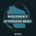 Wisconsin’s Afternoon News